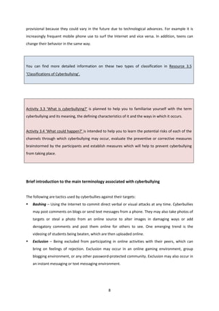 8
provisional because they could vary in the future due to technological advances. For example it is
increasingly frequent mobile phone use to surf the Internet and vice versa. In addition, teens can
change their behavior in the same way.
You can find more detailed information on these two types of classification in Resource 3.5
‘Classifications of Cyberbullying’.
Activity 3.3 ‘What is cyberbullying?’ is planned to help you to familiarise yourself with the term
cyberbullying and its meaning, the defining characteristics of it and the ways in which it occurs.
Activity 3.4 ‘What could happen?’ is intended to help you to learn the potential risks of each of the
channels through which cyberbullying may occur, evaluate the preventive or corrective measures
brainstormed by the participants and establish measures which will help to prevent cyberbullying
from taking place.
Brief introduction to the main terminology associated with cyberbullying
The following are tactics used by cyberbullies against their targets:
Bashing – Using the Internet to commit direct verbal or visual attacks at any time. Cyberbullies
may post comments on blogs or send text messages from a phone. They may also take photos of
targets or steal a photo from an online source to alter images in damaging ways or add
derogatory comments and post them online for others to see. One emerging trend is the
videoing of students being beaten, which are then uploaded online.
Exclusion – Being excluded from participating in online activities with their peers, which can
bring on feelings of rejection. Exclusion may occur in an online gaming environment, group
blogging environment, or any other password-protected community. Exclusion may also occur in
an instant messaging or text messaging environment.
 