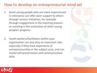 How to develop an entrepreneurial mind set
5. Some young people who are more experienced
in enterprise can offer peer support to others
through various initiatives, for example
through engagement in the teaching process
or assisting in the evaluation of other young
peoples' progress.
6. Youth workers/facilitators within your
organisation can also play an important role,
especially if they have experience of
entrepreneurship or the subject area, and can
model self-presentation and communication
skills.
 