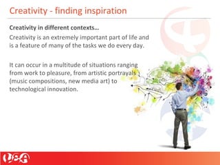 Creativity - finding inspiration
Creativity in different contexts…
Creativity is an extremely important part of life and
is a feature of many of the tasks we do every day.
It can occur in a multitude of situations ranging
from work to pleasure, from artistic portrayals
(music compositions, new media art) to
technological innovation.
 
