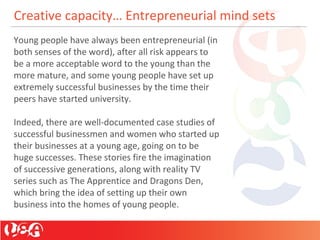 Creative capacity… Entrepreneurial mind sets
Young people have always been entrepreneurial (in
both senses of the word), after all risk appears to
be a more acceptable word to the young than the
more mature, and some young people have set up
extremely successful businesses by the time their
peers have started university.
Indeed, there are well-documented case studies of
successful businessmen and women who started up
their businesses at a young age, going on to be
huge successes. These stories fire the imagination
of successive generations, along with reality TV
series such as The Apprentice and Dragons Den,
which bring the idea of setting up their own
business into the homes of young people.
 