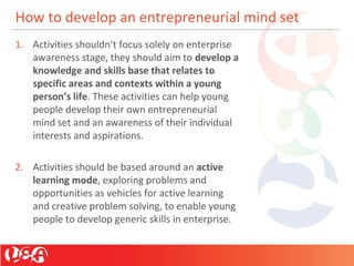 How to develop an entrepreneurial mind set
1. Activities shouldn’t focus solely on enterprise
awareness stage, they should aim to develop a
knowledge and skills base that relates to
specific areas and contexts within a young
person’s life. These activities can help young
people develop their own entrepreneurial
mind set and an awareness of their individual
interests and aspirations.
2. Activities should be based around an active
learning mode, exploring problems and
opportunities as vehicles for active learning
and creative problem solving, to enable young
people to develop generic skills in enterprise.
 