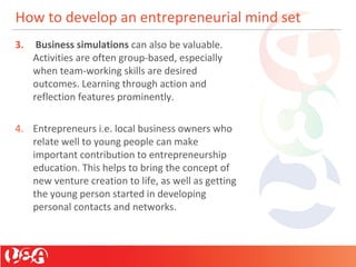 How to develop an entrepreneurial mind set
3. Business simulations can also be valuable.
Activities are often group-based, especially
when team-working skills are desired
outcomes. Learning through action and
reflection features prominently.
4. Entrepreneurs i.e. local business owners who
relate well to young people can make
important contribution to entrepreneurship
education. This helps to bring the concept of
new venture creation to life, as well as getting
the young person started in developing
personal contacts and networks.
 