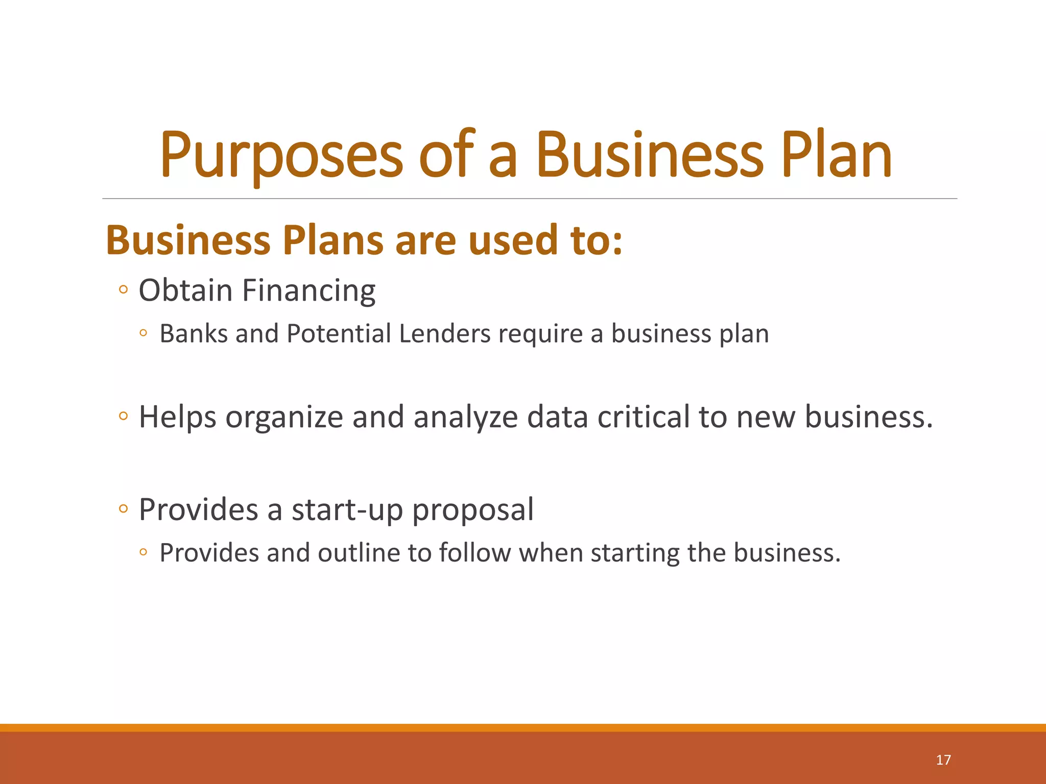 Purposes of a Business Plan
Business Plans are used to:
◦ Obtain Financing
◦ Banks and Potential Lenders require a business plan
◦ Helps organize and analyze data critical to new business.
◦ Provides a start-up proposal
◦ Provides and outline to follow when starting the business.
17
 