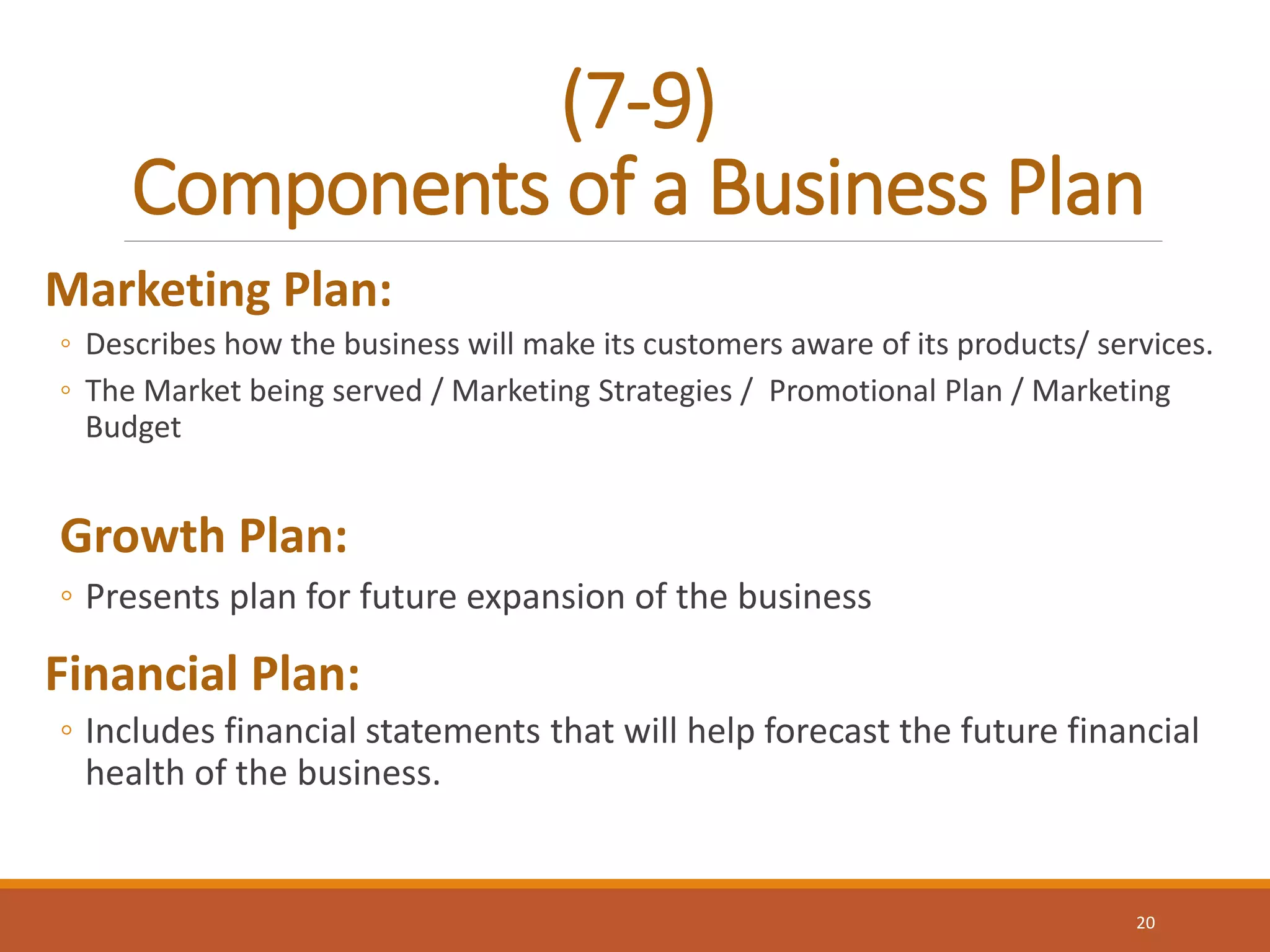 (7-9)
Components of a Business Plan
Marketing Plan:
◦ Describes how the business will make its customers aware of its products/ services.
◦ The Market being served / Marketing Strategies / Promotional Plan / Marketing
Budget
Growth Plan:
◦ Presents plan for future expansion of the business
Financial Plan:
◦ Includes financial statements that will help forecast the future financial
health of the business.
20
 