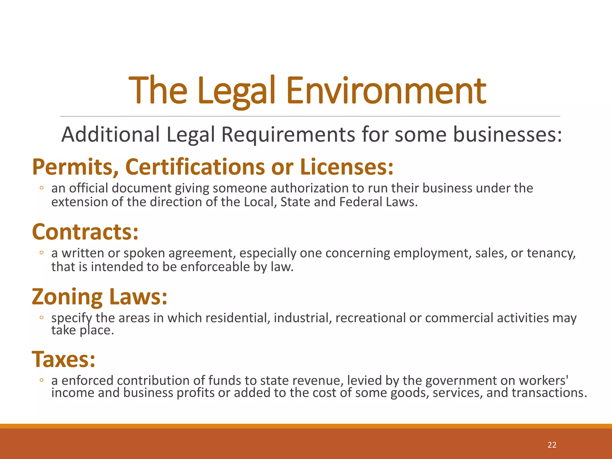 The Legal Environment
Additional Legal Requirements for some businesses:
Permits, Certifications or Licenses:
◦ an official document giving someone authorization to run their business under the
extension of the direction of the Local, State and Federal Laws.
Contracts:
◦ a written or spoken agreement, especially one concerning employment, sales, or tenancy,
that is intended to be enforceable by law.
Zoning Laws:
◦ specify the areas in which residential, industrial, recreational or commercial activities may
take place.
Taxes:
◦ a enforced contribution of funds to state revenue, levied by the government on workers'
income and business profits or added to the cost of some goods, services, and transactions.
22
 