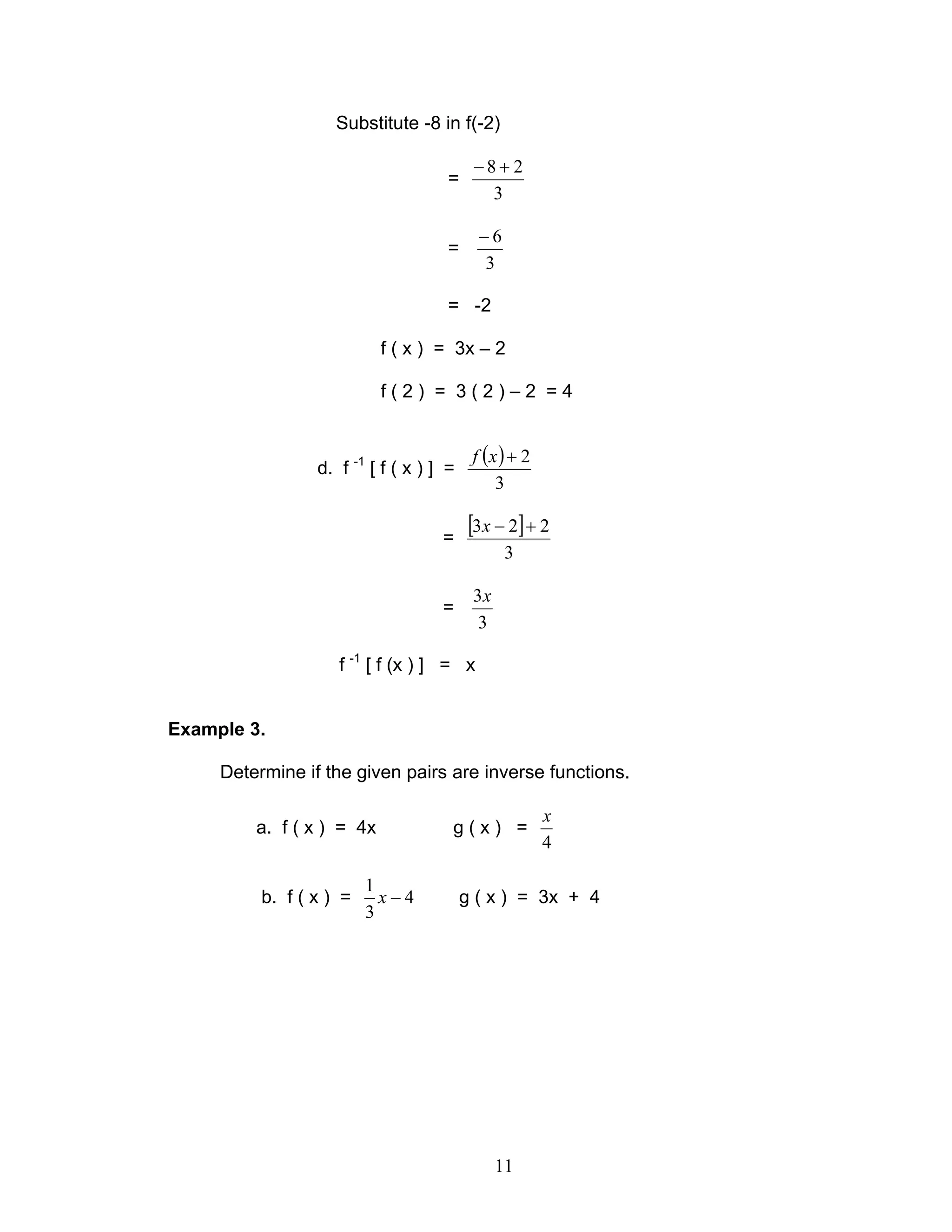 11
Substitute -8 in f(-2)
=
3
28 +−
=
3
6−
= -2
f ( x ) = 3x – 2
f ( 2 ) = 3 ( 2 ) – 2 = 4
d. f -1
[ f ( x ) ] =
( )
3
2+xf
=
[ ]
3
223 +−x
=
3
3x
f -1
[ f (x ) ] = x
Example 3.
Determine if the given pairs are inverse functions.
a. f ( x ) = 4x g ( x ) =
4
x
b. f ( x ) = 4
3
1
−x g ( x ) = 3x + 4
 