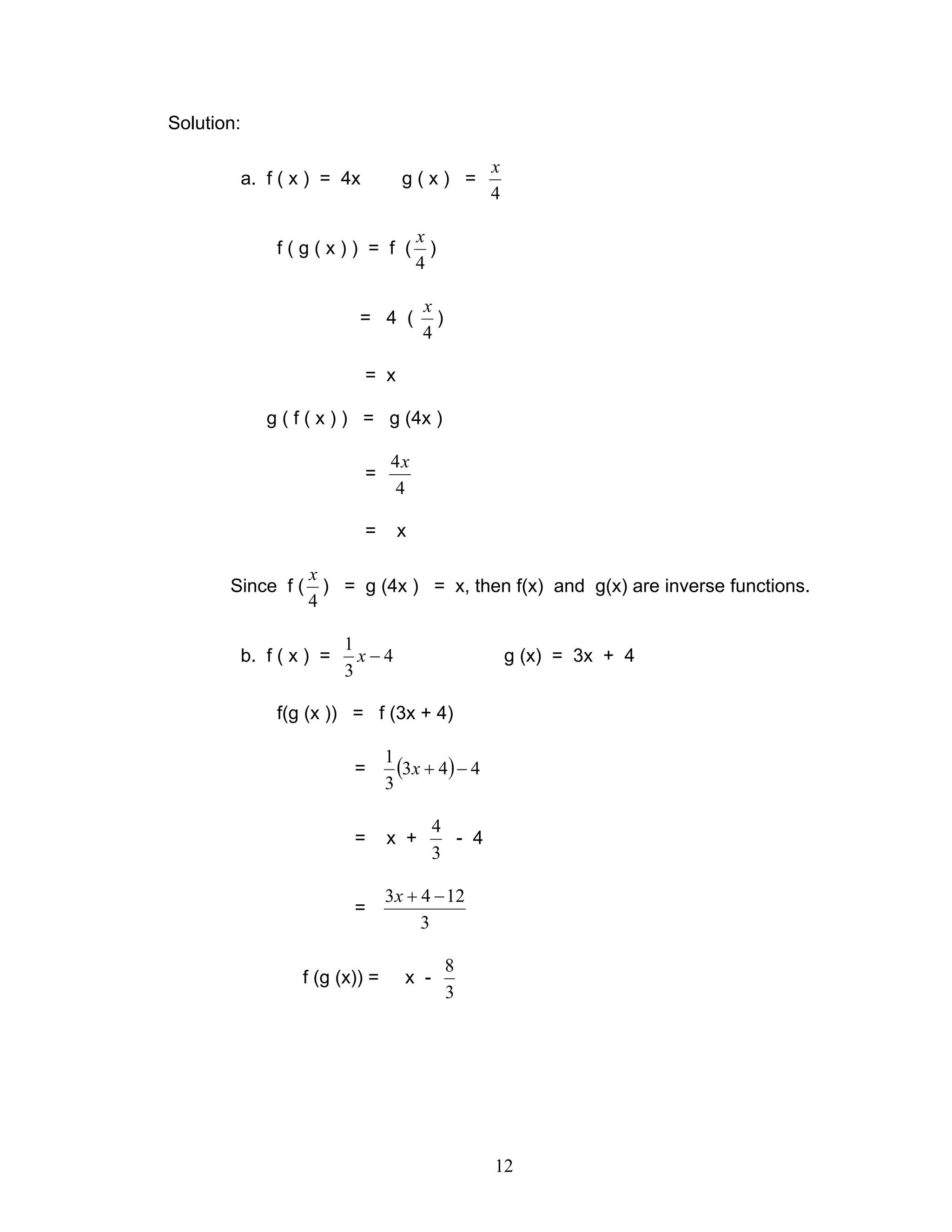 12
Solution:
a. f ( x ) = 4x g ( x ) =
4
x
f ( g ( x ) ) = f (
4
x
)
= 4 (
4
x
)
= x
g ( f ( x ) ) = g (4x )
=
4
4x
= x
Since f (
4
x
) = g (4x ) = x, then f(x) and g(x) are inverse functions.
b. f ( x ) = 4
3
1
−x g (x) = 3x + 4
f(g (x )) = f (3x + 4)
= ( ) 443
3
1
−+x
= x +
3
4
- 4
=
3
1243 −+x
f (g (x)) = x -
3
8
 