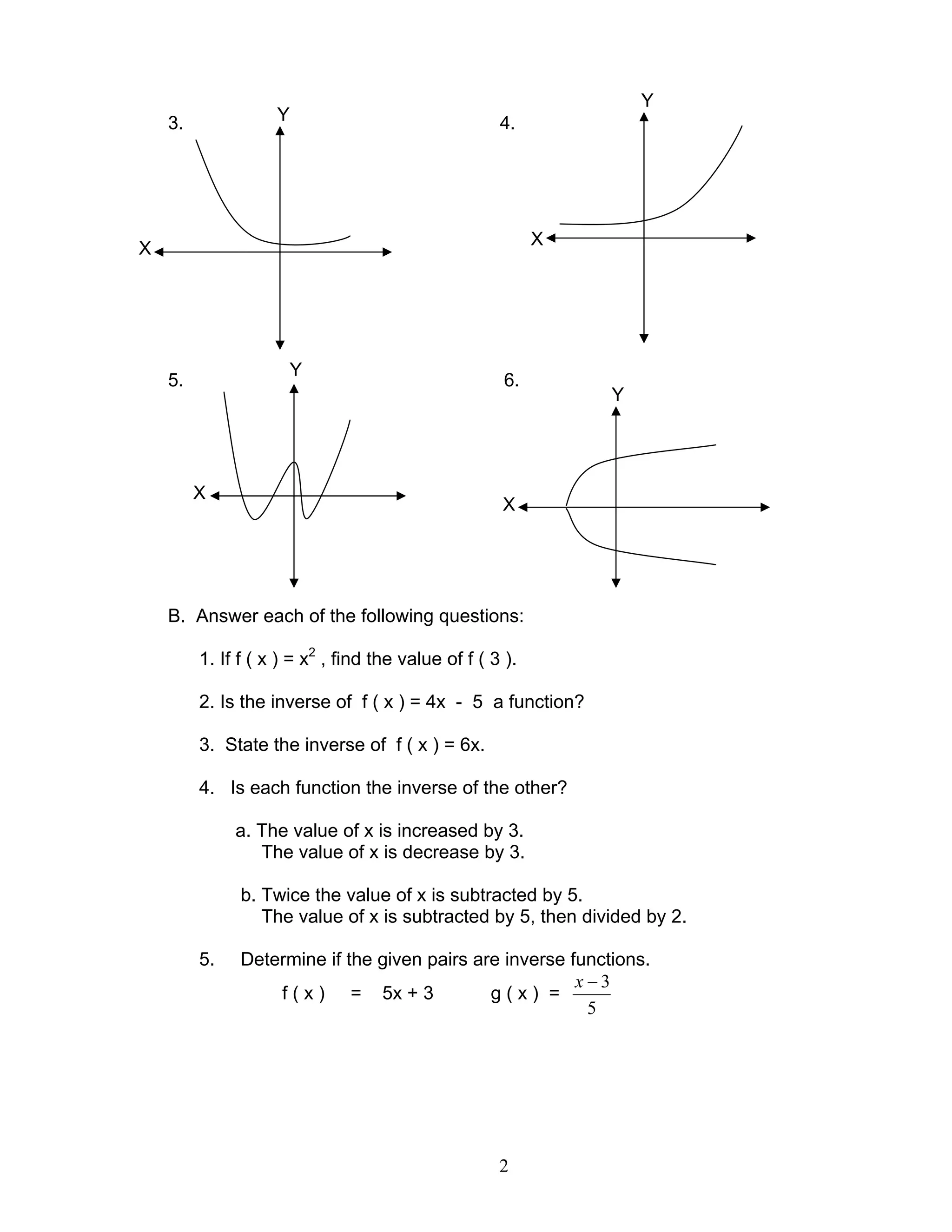 2
3. 4.
5. 6.
B. Answer each of the following questions:
1. If f ( x ) = x2
, find the value of f ( 3 ).
2. Is the inverse of f ( x ) = 4x - 5 a function?
3. State the inverse of f ( x ) = 6x.
4. Is each function the inverse of the other?
a. The value of x is increased by 3.
The value of x is decrease by 3.
b. Twice the value of x is subtracted by 5.
The value of x is subtracted by 5, then divided by 2.
5. Determine if the given pairs are inverse functions.
f ( x ) = 5x + 3 g ( x ) =
5
3−x
Y
Y
Y
Y
X
X
X
X
 