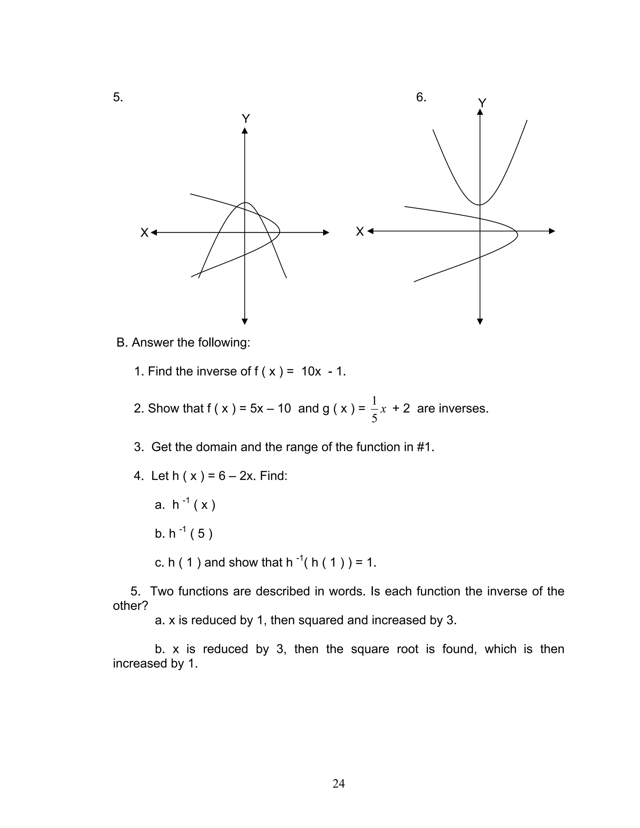 24
5. 6.
B. Answer the following:
1. Find the inverse of f ( x ) = 10x - 1.
2. Show that f ( x ) = 5x – 10 and g ( x ) = x
5
1
+ 2 are inverses.
3. Get the domain and the range of the function in #1.
4. Let h ( x ) = 6 – 2x. Find:
a. h -1
( x )
b. h -1
( 5 )
c. h ( 1 ) and show that h -1
( h ( 1 ) ) = 1.
5. Two functions are described in words. Is each function the inverse of the
other?
a. x is reduced by 1, then squared and increased by 3.
b. x is reduced by 3, then the square root is found, which is then
increased by 1.
Y
Y
XX
 