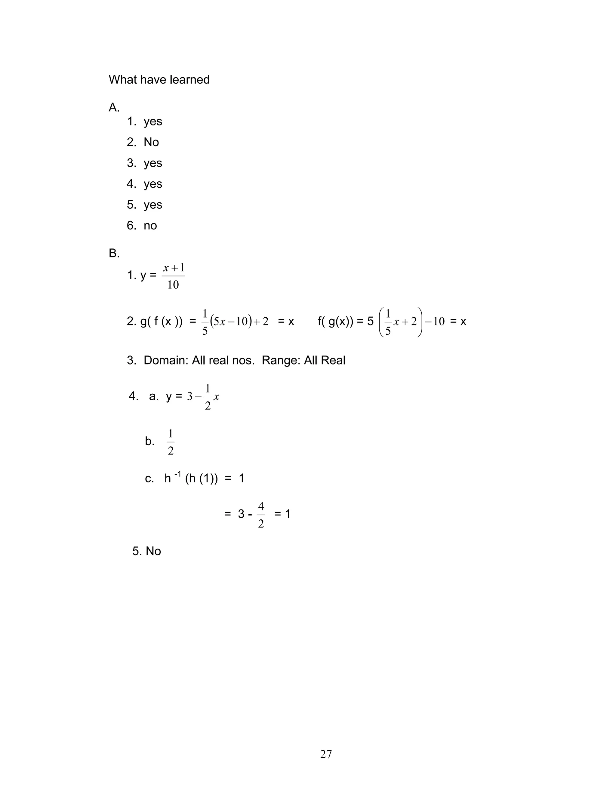 27
What have learned
A.
1. yes
2. No
3. yes
4. yes
5. yes
6. no
B.
1. y =
10
1+x
2. g( f (x )) = ( ) 2105
5
1
+−x = x f( g(x)) = 5 102
5
1
−





+x = x
3. Domain: All real nos. Range: All Real
4. a. y = x
2
1
3 −
b.
2
1
c. h -1
(h (1)) = 1
= 3 -
2
4
= 1
5. No
 