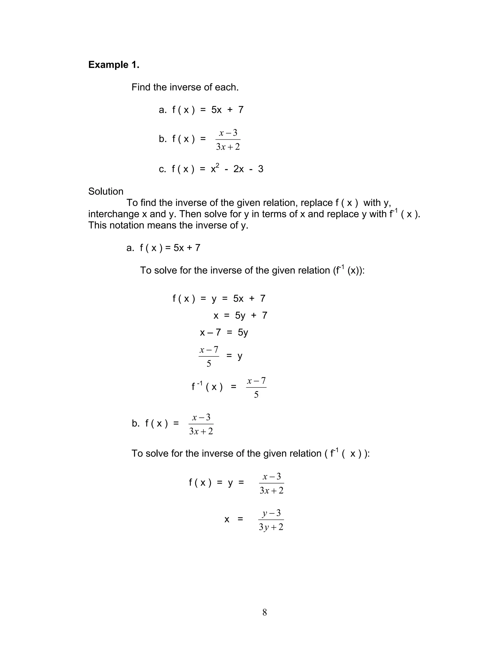 8
Example 1.
Find the inverse of each.
a. f ( x ) = 5x + 7
b. f ( x ) =
23
3
+
−
x
x
c. f ( x ) = x2
- 2x - 3
Solution
To find the inverse of the given relation, replace f ( x ) with y,
interchange x and y. Then solve for y in terms of x and replace y with f-1
( x ).
This notation means the inverse of y.
a. f ( x ) = 5x + 7
To solve for the inverse of the given relation (f-1
(x)):
f ( x ) = y = 5x + 7
x = 5y + 7
x – 7 = 5y
5
7−x
= y
f -1
( x ) =
5
7−x
b. f ( x ) =
23
3
+
−
x
x
To solve for the inverse of the given relation ( f-1
( x ) ):
f ( x ) = y =
23
3
+
−
x
x
x =
23
3
+
−
y
y
 