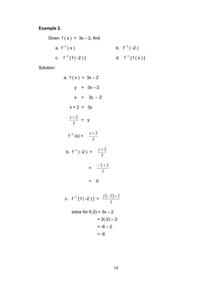 10
Example 2.
Given f ( x ) = 3x – 2, find
a. f -1
( x ) b. f -1
( -2 )
c. f -1
[ f ( -2 ) ] d. f -1
[ f ( x ) ]
Solution:
a. f ( x ) = 3x – 2
y = 3x – 2
x = 3y - 2
x + 2 = 3y
3
2+x
= y
f -1
(x) =
3
2+x
b. f -1
( -2 ) =
3
2+x
=
3
22 +−
= 0
c. f -1
[ f ( -2 ) ] =
( )
3
22 +−f
solve for f(-2) = 3x – 2
= 3(-2) – 2
= -6 – 2
= -8
 