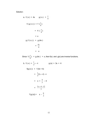 12
Solution:
a. f ( x ) = 4x g ( x ) =
4
x
f ( g ( x ) ) = f (
4
x
)
= 4 (
4
x
)
= x
g ( f ( x ) ) = g (4x )
=
4
4x
= x
Since f (
4
x
) = g (4x ) = x, then f(x) and g(x) are inverse functions.
b. f ( x ) = 4
3
1
−x g (x) = 3x + 4
f(g (x )) = f (3x + 4)
= ( ) 443
3
1
−+x
= x +
3
4
- 4
=
3
1243 −+x
f (g (x)) = x -
3
8
 