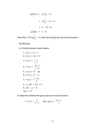 13
g (f (x )) = g ( 4
3
1
−x )
= 3( 4
3
1
−x ) + 4
= x - 12 + 4
g (f(x)) = x - 8
Since f(3x + 4) ≠ g( 4
3
1
−x ), then f(x) and g(x) are not inverse functions.
Try this out
A. Find the inverse of each relation.
1. f ( x ) = x - 1
2. f ( x ) = 2x + 3
3. f ( x ) =
3−x
x
4. f ( x ) =
4
32
+
+
x
x
5. f ( x ) = x2
- 3x
6. f ( x ) = x3
- 2
7. f ( x ) =
4
47 x−
8. y = 2x2
+ 5x + 2
9. 2x2
- y = 3
10.y = x3
B. Determine whether the given pairs are inverse functions.
1. f ( x ) =
x−5
3
and g ( x ) =
x
x 35 −
 