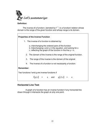 22
Let’s summarize
Definition:
The inverse of a function ( denoted by f -1
) is a function/ relation whose
domain is the range of the given function and whose range is its domain.
Properties of the Inverse Function
1. The inverse of a function is obtained by:
a. interchanging the ordered pairs of the function
b. Interchanging x and y in the equation, and solving for x
c. reflecting the graph of the function in the line y = x.
2. The domain of the inverse is the range of the original function.
3. The range of the inverse is the domain of the original.
4. The inverse of a function is not necessarily a function.
Remember:
Two functions f and g are inverse functions if
f ( )[ ]xg = x and g ( )[ ]xf = x
Horizontal Line Test
A graph of a function has an inverse function if any horizontal line
drawn through it intersects the graph at only one point.
 