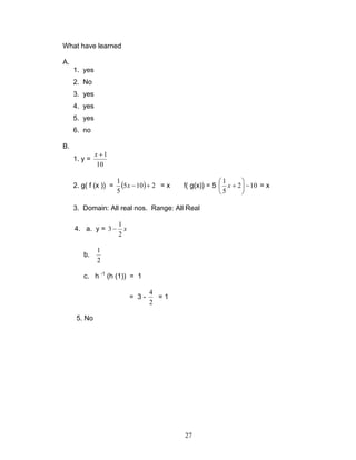 27
What have learned
A.
1. yes
2. No
3. yes
4. yes
5. yes
6. no
B.
1. y =
10
1+x
2. g( f (x )) = ( ) 2105
5
1
+−x = x f( g(x)) = 5 102
5
1
−





+x = x
3. Domain: All real nos. Range: All Real
4. a. y = x
2
1
3 −
b.
2
1
c. h -1
(h (1)) = 1
= 3 -
2
4
= 1
5. No
 