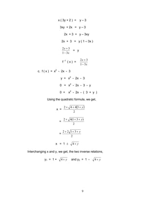 9
x ( 3y + 2 ) = y – 3
3xy + 2x = y – 3
2x + 3 = y – 3xy
2x + 3 = y ( 1 – 3x )
x
x
31
32
−
+
= y
f -1
( x ) =
x
x
31
32
−
+
c. f ( x ) = x2
- 2x - 3
y = x2
- 2x - 3
0 = x2
- 2x - 3 - y
0 = x2
- 2x - ( 3 + y )
Using the quadratic formula, we get,
x =
( )
2
3442 y+++
=
2
)31(42 y+++
=
2
3122 y+++
x = 1 ± y+4
Interchanging x and y, we get, the two inverse relations,
y1 = 1 + y+4 and y2 = 1 - y+4
 
