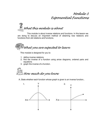 Module 3
Exponential Functions
What this module is about
This module is about inverse relations and functions. In this lesson we
are doing to discuss an important method of obtaining new relations and
functions from old relations and functions.
What you are expected to learn
This module is designed for you to:
1. define inverse relations
2. find the inverse of a function using arrow diagrams, ordered pairs and
equations
3. graph the inverse of a function.
How much do you know
A. State whether each function whose graph is given is an inverse function..
1. 2.Y
Y
X X
 
