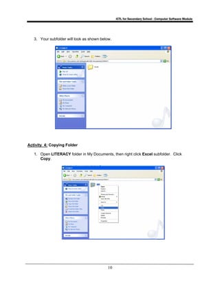 ICTL for Secondary School - Computer Software Module
10
3. Your subfolder will look as shown below.
Activity 4: Copying Folder
1. Open LITERACY folder in My Documents, then right click Excel subfolder. Click
Copy.
 