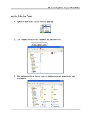 ICTL for Secondary School - Computer Software Module
12
Activity 5: Moving Folder
1. Right click Start on the taskbar then click Explore.
2. Click Folders icon to view the Folders in the left windowpane.
3. Click My Documents. All file and folders in My Documents will appear in the right
windowpane.
Click Folders icon
 