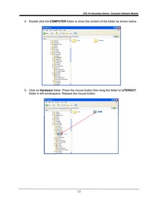 ICTL for Secondary School - Computer Software Module
13
4. Double click the COMPUTER folder to show the content of the folder as shown below.
5. Click on Hardware folder. Press the mouse button then drag the folder to LITERACY
folder in left windowpane. Release the mouse button.
 