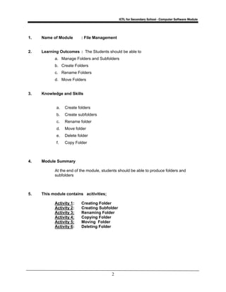 ICTL for Secondary School - Computer Software Module
2
1. Name of Module : File Management
2. Learning Outcomes : The Students should be able to
a. Manage Folders and Subfolders
b. Create Folders
c. Rename Folders
d. Move Folders
3. Knowledge and Skills
a. Create folders
b. Create subfolders
c. Rename folder
d. Move folder
e. Delete folder
f. Copy Folder
4. Module Summary
At the end of the module, students should be able to produce folders and
subfolders
5. This module contains acitivities;
Activity 1: Creating Folder
Activity 2: Creating Subfolder
Activity 3: Renaming Folder
Activity 4: Copying Folder
Activity 5: Moving Folder
Activity 6: Deleting Folder
 