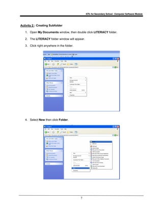 ICTL for Secondary School - Computer Software Module
7
Activity 2 : Creating Subfolder
1. Open My Documents window, then double click LITERACY folder.
2. The LITERACY folder window will appear.
3. Click right anywhere in the folder.
4. Select New then click Folder.
 