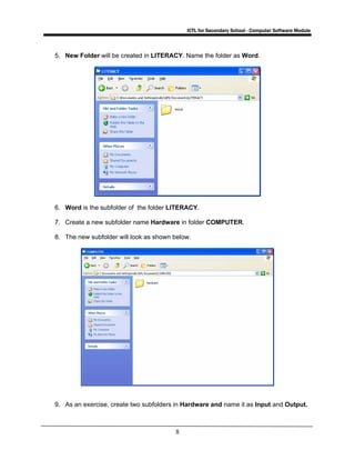 ICTL for Secondary School - Computer Software Module
8
5. New Folder will be created in LITERACY. Name the folder as Word.
6. Word is the subfolder of the folder LITERACY.
7. Create a new subfolder name Hardware in folder COMPUTER.
8. The new subfolder will look as shown below.
9. As an exercise, create two subfolders in Hardware and name it as Input and Output.
 