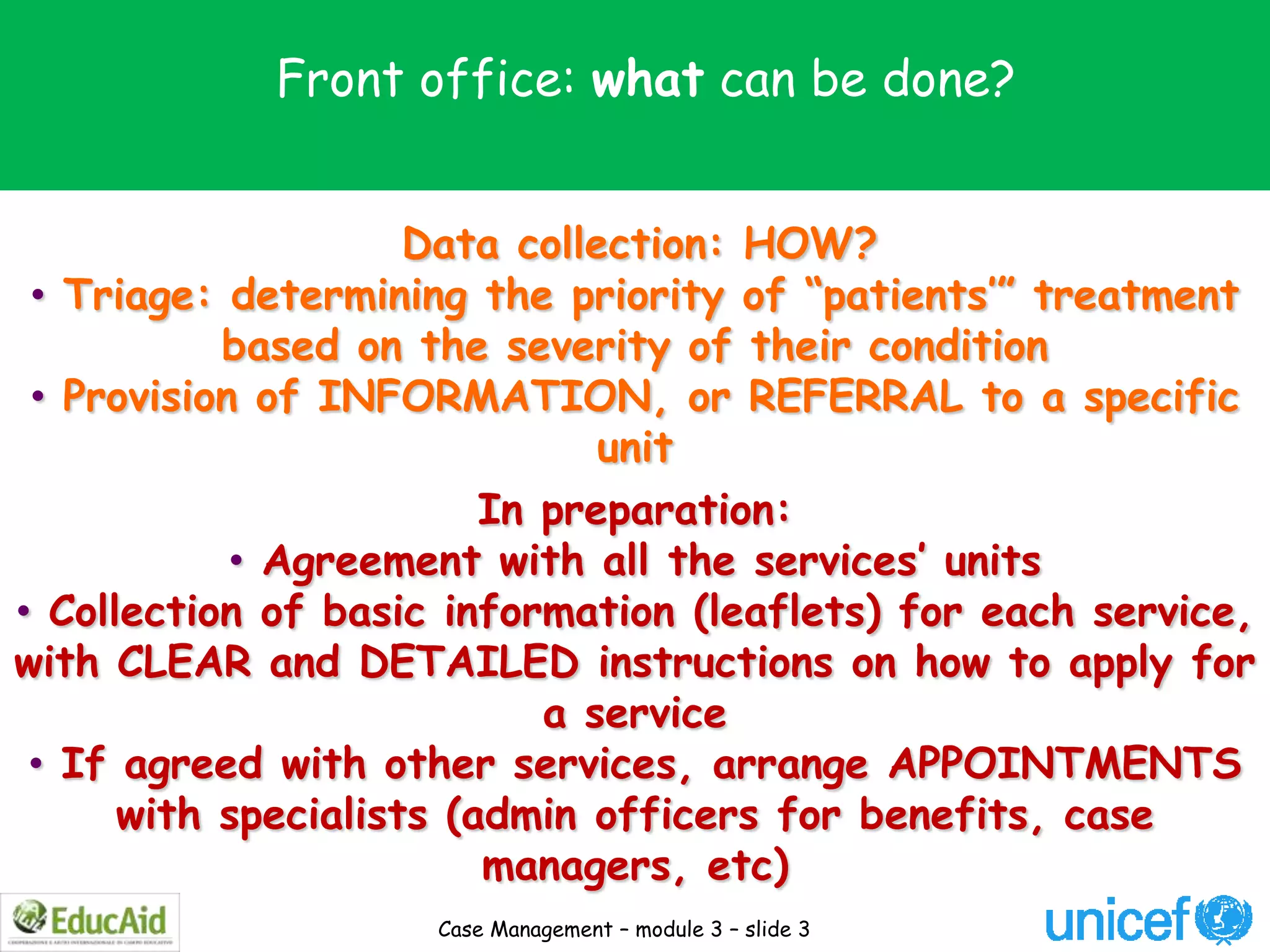 Front office: what can be done?


                     Data collection: HOW?
 • Triage: determining the priority of “patients’” treatment
           based on the severity of their condition
 • Provision of INFORMATION, or REFERRAL to a specific
                               unit
                         In preparation:
            • Agreement with all the services’ units
• Collection of basic information (leaflets) for each service,
with CLEAR and DETAILED instructions on how to apply for
                            a service
 • If agreed with other services, arrange APPOINTMENTS
      with specialists (admin officers for benefits, case
                         managers, etc)
                     Case Management – module 3 – slide 3
 