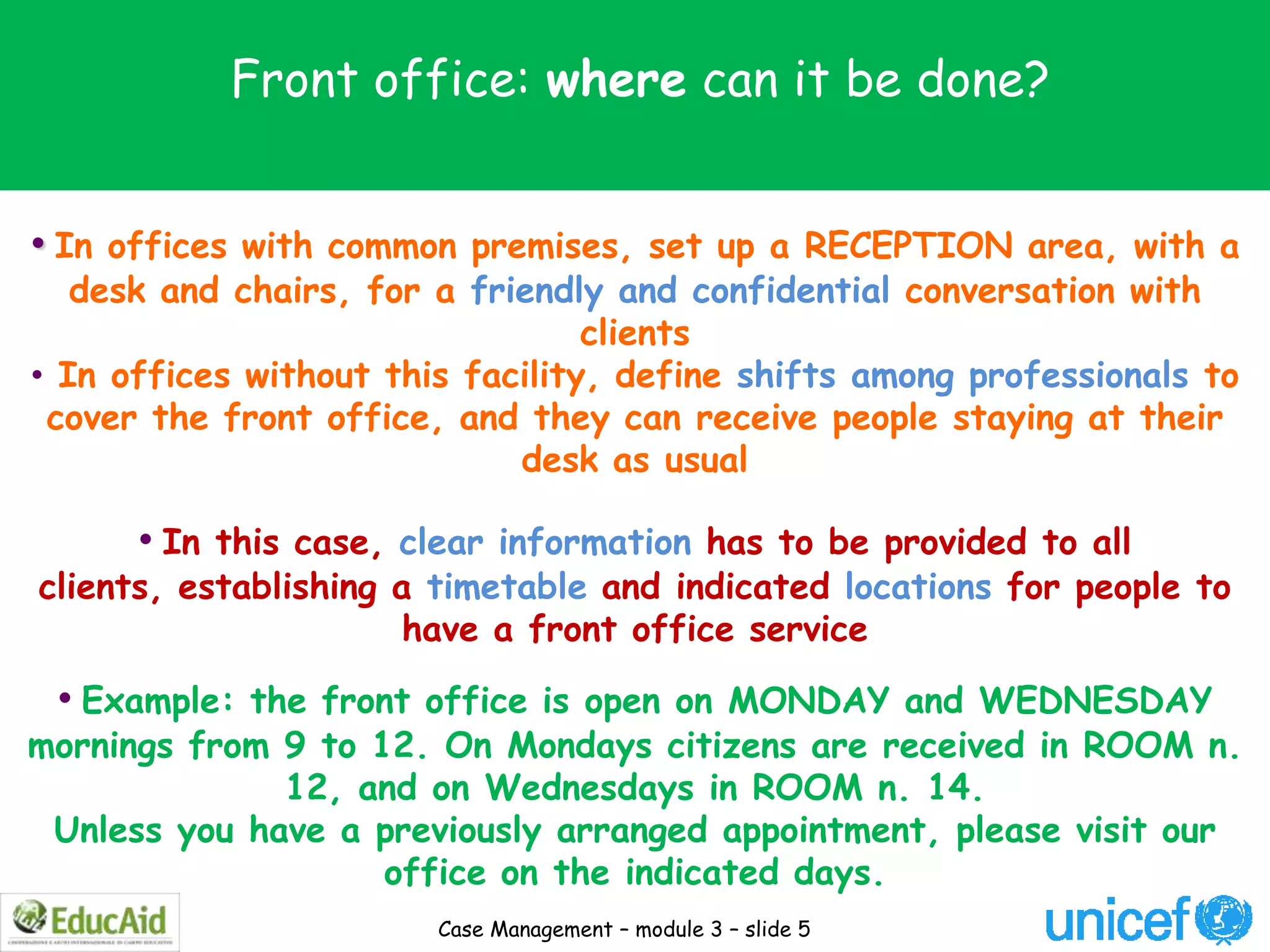Front office: where can it be done?


• In offices with common premises, set up a RECEPTION area, with a
   desk and chairs, for a friendly and confidential conversation with
                                  clients
• In offices without this facility, define shifts among professionals to
 cover the front office, and they can receive people staying at their
                             desk as usual

      • In this case, clear information has to be provided to all
clients, establishing a timetable and indicated locations for people to
                       have a front office service

 • Example: the front office is open on MONDAY and WEDNESDAY
mornings from 9 to 12. On Mondays citizens are received in ROOM n.
              12, and on Wednesdays in ROOM n. 14.
 Unless you have a previously arranged appointment, please visit our
                    office on the indicated days.
                        Case Management – module 3 – slide 5
 