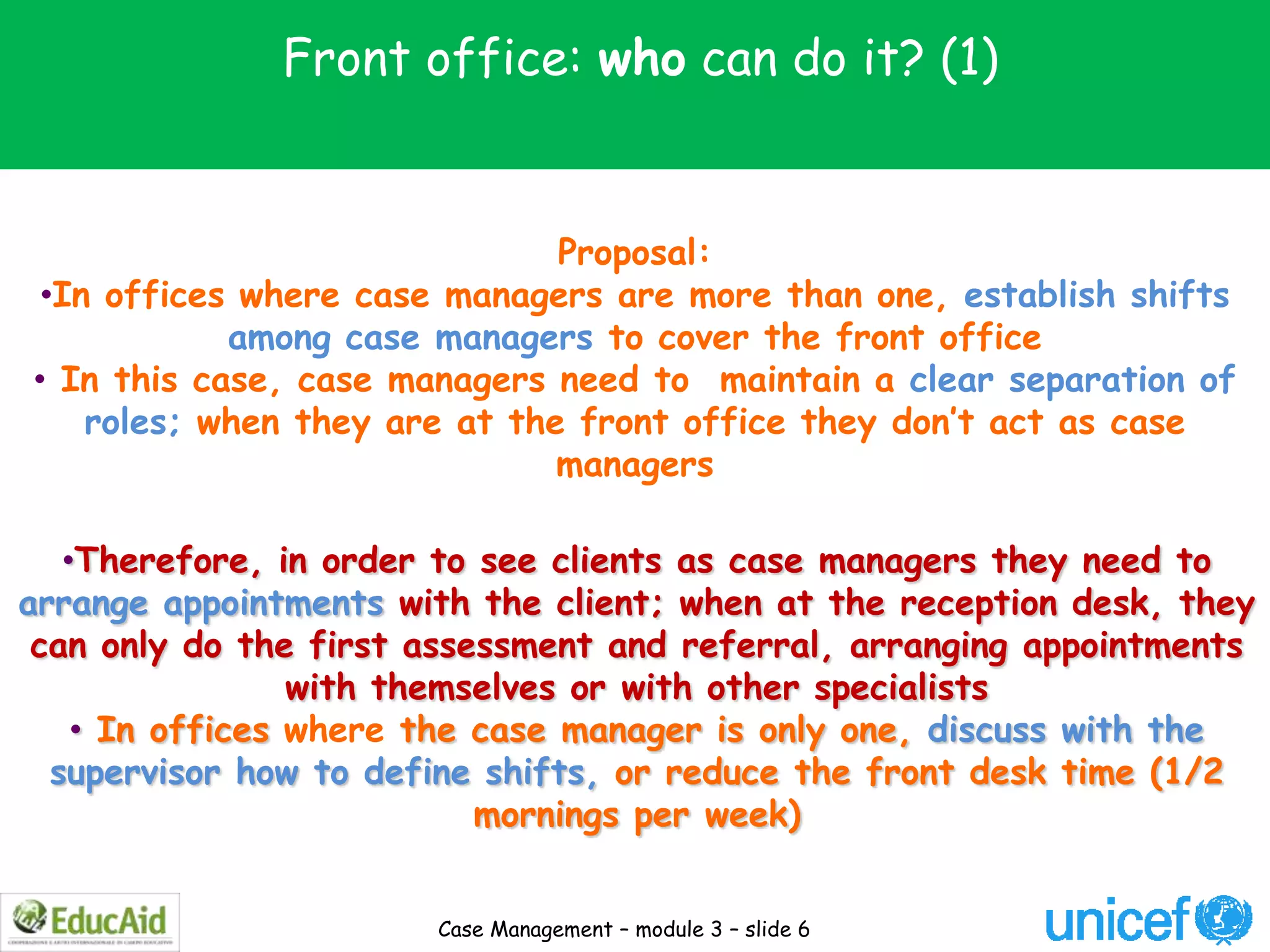 Front office: who can do it? (1)


                               Proposal:
 •In offices where case managers are more than one, establish shifts
            among case managers to cover the front office
• In this case, case managers need to maintain a clear separation of
    roles; when they are at the front office they don’t act as case
                               managers

   •Therefore, in order to see clients as case managers they need to
arrange appointments with the client; when at the reception desk, they
 can only do the first assessment and referral, arranging appointments
                 with themselves or with other specialists
    • In offices where the case manager is only one, discuss with the
  supervisor how to define shifts, or reduce the front desk time (1/2
                           mornings per week)


                       Case Management – module 3 – slide 6
 