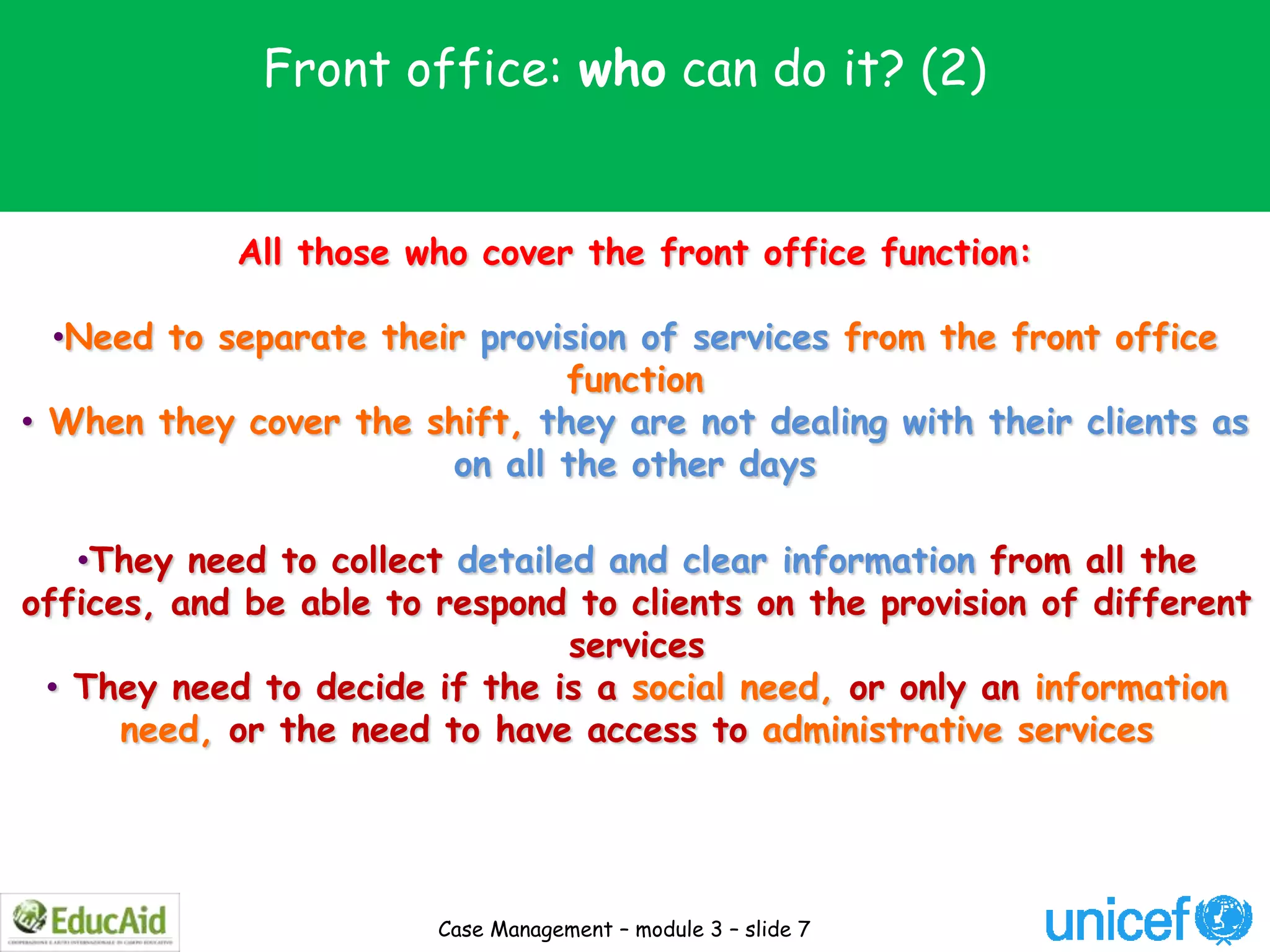 Front office: who can do it? (2)


            All those who cover the front office function:

  •Need to separate their provision of services from the front office
                               function
• When they cover the shift, they are not dealing with their clients as
                        on all the other days

   •They need to collect detailed and clear information from all the
offices, and be able to respond to clients on the provision of different
                                services
 • They need to decide if the is a social need, or only an information
      need, or the need to have access to administrative services




                        Case Management – module 3 – slide 7
 