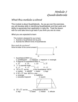 Module 3
Quadrilaterals
What this module is about
This module is about Quadrilaterals. As you go over the exercises,
you will develop skills in identifying Quadrilaterals and their parts and
ability to appreciate their application in daily life. Treat the lesson
with fun and take time to go back if you think you are at a loss.
What you are expected to learn
This module is designed for you to learn
1. illustrate a Quadrilateral and its parts
2. illustrate the different kinds of Quadrilaterals
How much do you know?
Write the letter of the correct answer Z E
Y N
O
1. Quadrilateral ZENY is a ____.
a. parallelogram b. trapezoid c. trapezium d. rectangle
2. A diagonal of quadrilateral ZENY is ____.
a. ZE b. ZN c. ZO d. ZY
3. Y∠ is opposite angle ____.
a. Z∠ b. E∠ c. N∠ d. O∠
4. DH & ET are the ____ of the Quadrilateral DETH
a. median b. altitude c. bases d. legs
5. If BH ET≅ then BETH is a/an ____.
a. rectangle b. trapezium
c. isosceles trapezoid d. square
6. BH ET≅ are the _____ of Quadrilateral BETH.
a. legs b. bases c. median d. altitude
 
