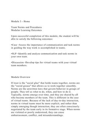 Module 3 - Home
Team Norms and Procedures
Modular Learning Outcomes
Upon successful completion of this module, the student will be
able to satisfy the following outcomes:
•Case ◦Assess the importance of communication and task norms
in guiding the way work is accomplished in teams.
•SLP ◦Identify and analyze communication and task norms in
your own team.
•Discussion ◦Develop tips for virtual teams with your virtual
team members.
Module Overview
If trust is the "social glue" that holds teams together, norms are
the "social grease" that allows us to work together smoothly.
Norms are the unwritten laws that govern behavior in groups of
people. They tell us what to do, when, and how to do it.
Typically, norms emerge over time, and they are shared by all
who become members of the team. This is different in the case
of virtual teams. Because of the lack of day-to-day interaction,
norms in virtual teams must be more explicit, and rather than
simply emerging though interaction, they are often consciously
negotiated by the team early in its formative stage. When norms
are violated or poorly understood, they can cause
embarrassment, conflict, and misunderstandings.
 