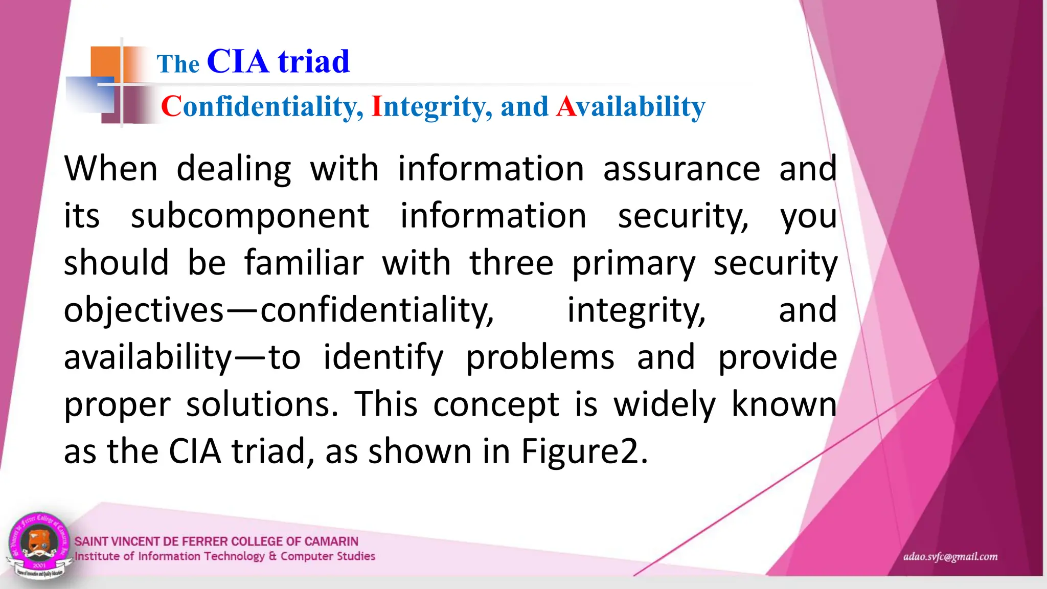 The CIA triad
When dealing with information assurance and
its subcomponent information security, you
should be familiar with three primary security
objectives—confidentiality, integrity, and
availability—to identify problems and provide
proper solutions. This concept is widely known
as the CIA triad, as shown in Figure2.
Confidentiality, Integrity, and Availability
 