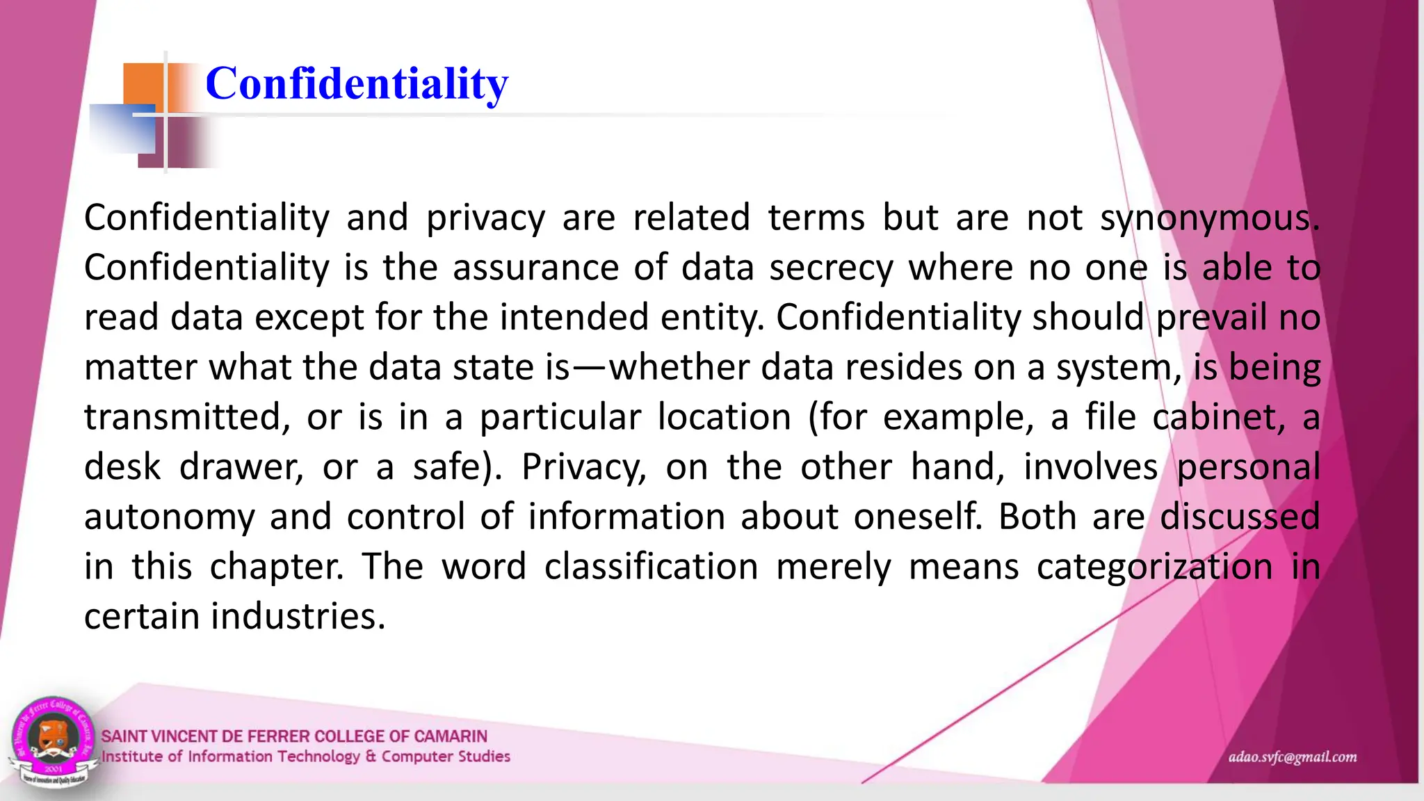Confidentiality
Confidentiality and privacy are related terms but are not synonymous.
Confidentiality is the assurance of data secrecy where no one is able to
read data except for the intended entity. Confidentiality should prevail no
matter what the data state is—whether data resides on a system, is being
transmitted, or is in a particular location (for example, a file cabinet, a
desk drawer, or a safe). Privacy, on the other hand, involves personal
autonomy and control of information about oneself. Both are discussed
in this chapter. The word classification merely means categorization in
certain industries.
 