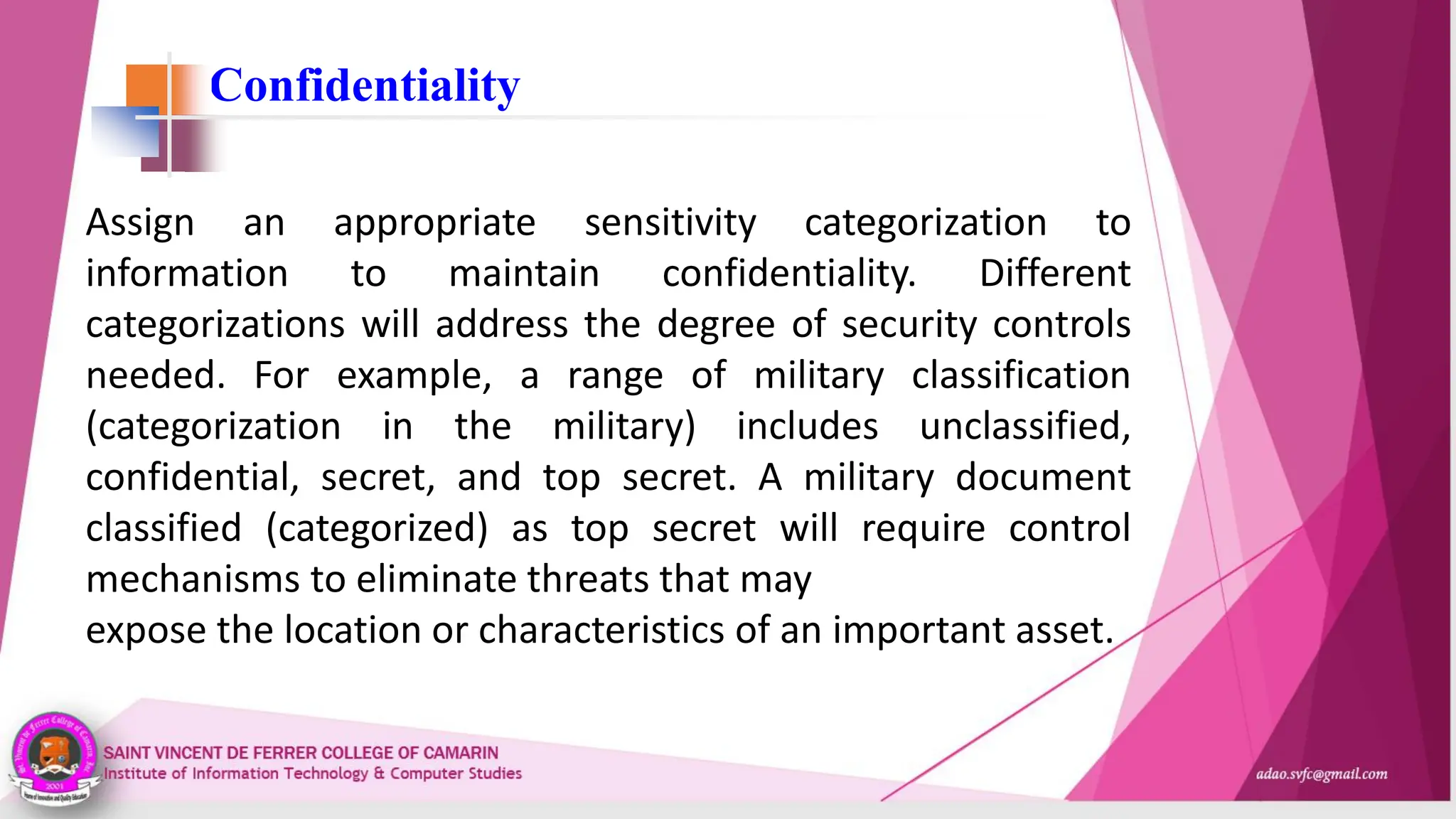 Confidentiality
Assign an appropriate sensitivity categorization to
information to maintain confidentiality. Different
categorizations will address the degree of security controls
needed. For example, a range of military classification
(categorization in the military) includes unclassified,
confidential, secret, and top secret. A military document
classified (categorized) as top secret will require control
mechanisms to eliminate threats that may
expose the location or characteristics of an important asset.
 