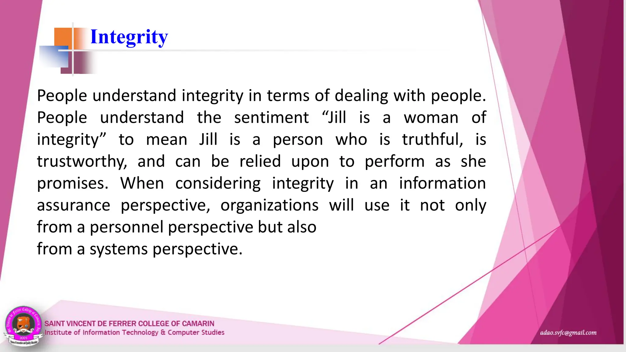 Integrity
People understand integrity in terms of dealing with people.
People understand the sentiment “Jill is a woman of
integrity” to mean Jill is a person who is truthful, is
trustworthy, and can be relied upon to perform as she
promises. When considering integrity in an information
assurance perspective, organizations will use it not only
from a personnel perspective but also
from a systems perspective.
 