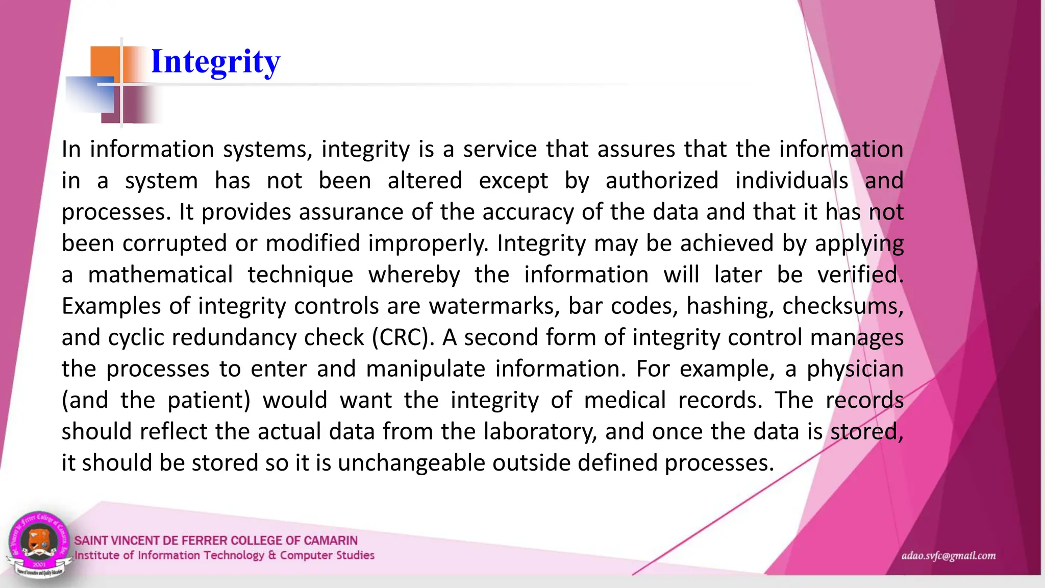 Integrity
In information systems, integrity is a service that assures that the information
in a system has not been altered except by authorized individuals and
processes. It provides assurance of the accuracy of the data and that it has not
been corrupted or modified improperly. Integrity may be achieved by applying
a mathematical technique whereby the information will later be verified.
Examples of integrity controls are watermarks, bar codes, hashing, checksums,
and cyclic redundancy check (CRC). A second form of integrity control manages
the processes to enter and manipulate information. For example, a physician
(and the patient) would want the integrity of medical records. The records
should reflect the actual data from the laboratory, and once the data is stored,
it should be stored so it is unchangeable outside defined processes.
 