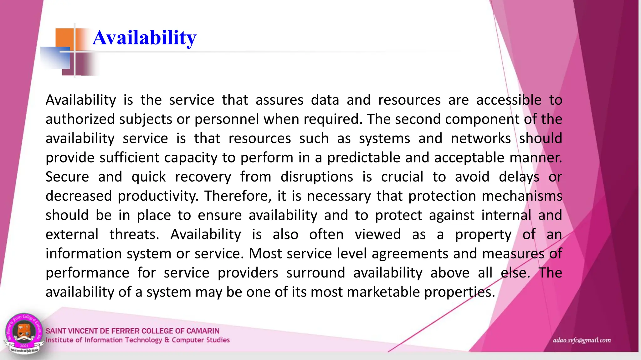 Availability
Availability is the service that assures data and resources are accessible to
authorized subjects or personnel when required. The second component of the
availability service is that resources such as systems and networks should
provide sufficient capacity to perform in a predictable and acceptable manner.
Secure and quick recovery from disruptions is crucial to avoid delays or
decreased productivity. Therefore, it is necessary that protection mechanisms
should be in place to ensure availability and to protect against internal and
external threats. Availability is also often viewed as a property of an
information system or service. Most service level agreements and measures of
performance for service providers surround availability above all else. The
availability of a system may be one of its most marketable properties.
 