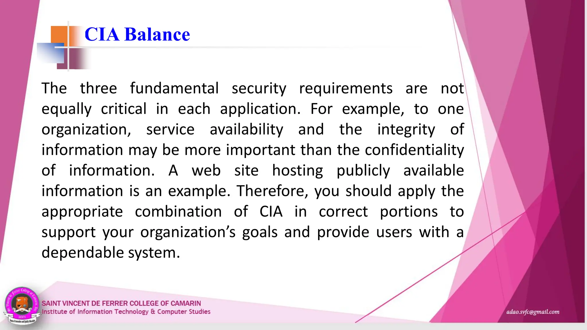 CIA Balance
The three fundamental security requirements are not
equally critical in each application. For example, to one
organization, service availability and the integrity of
information may be more important than the confidentiality
of information. A web site hosting publicly available
information is an example. Therefore, you should apply the
appropriate combination of CIA in correct portions to
support your organization’s goals and provide users with a
dependable system.
 