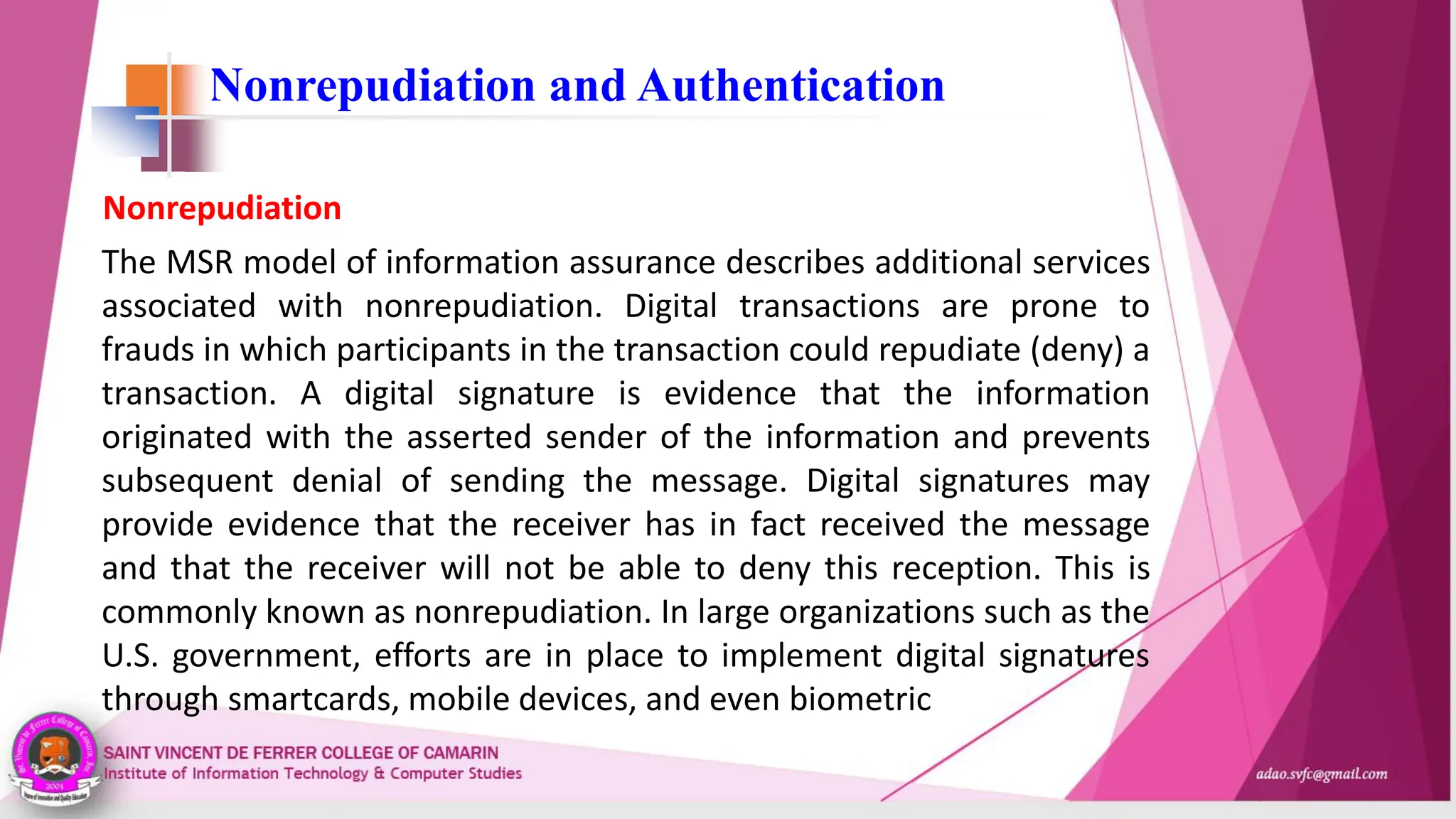 Nonrepudiation and Authentication
The MSR model of information assurance describes additional services
associated with nonrepudiation. Digital transactions are prone to
frauds in which participants in the transaction could repudiate (deny) a
transaction. A digital signature is evidence that the information
originated with the asserted sender of the information and prevents
subsequent denial of sending the message. Digital signatures may
provide evidence that the receiver has in fact received the message
and that the receiver will not be able to deny this reception. This is
commonly known as nonrepudiation. In large organizations such as the
U.S. government, efforts are in place to implement digital signatures
through smartcards, mobile devices, and even biometric
Nonrepudiation
 