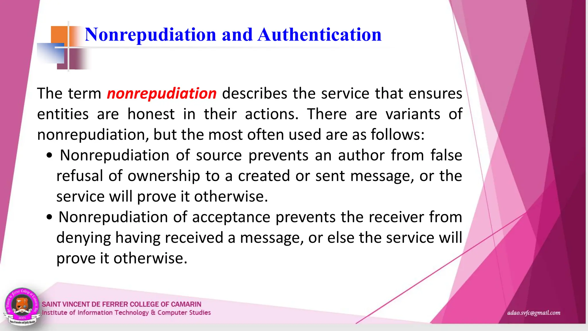Nonrepudiation and Authentication
The term nonrepudiation describes the service that ensures
entities are honest in their actions. There are variants of
nonrepudiation, but the most often used are as follows:
• Nonrepudiation of source prevents an author from false
refusal of ownership to a created or sent message, or the
service will prove it otherwise.
• Nonrepudiation of acceptance prevents the receiver from
denying having received a message, or else the service will
prove it otherwise.
 