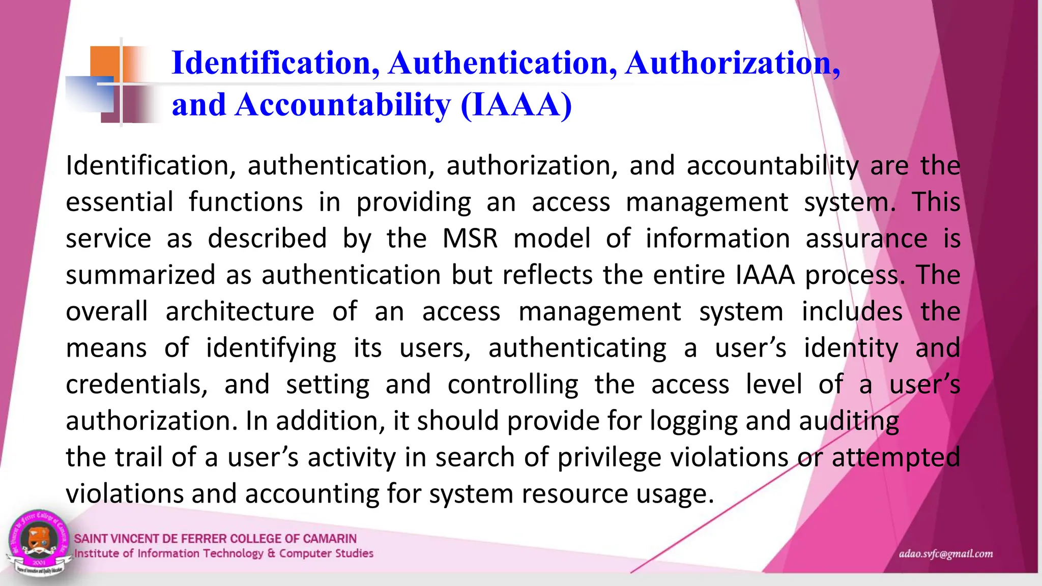 Identification, Authentication, Authorization,
and Accountability (IAAA)
Identification, authentication, authorization, and accountability are the
essential functions in providing an access management system. This
service as described by the MSR model of information assurance is
summarized as authentication but reflects the entire IAAA process. The
overall architecture of an access management system includes the
means of identifying its users, authenticating a user’s identity and
credentials, and setting and controlling the access level of a user’s
authorization. In addition, it should provide for logging and auditing
the trail of a user’s activity in search of privilege violations or attempted
violations and accounting for system resource usage.
 