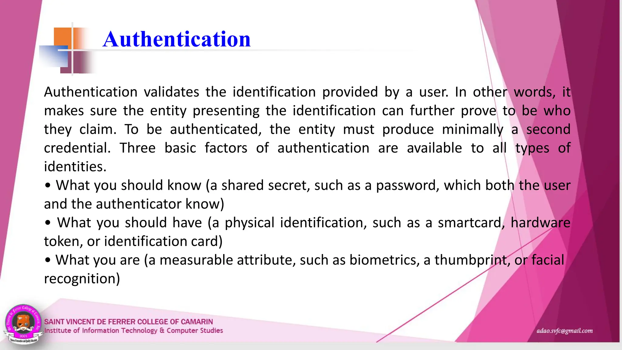 Authentication
Authentication validates the identification provided by a user. In other words, it
makes sure the entity presenting the identification can further prove to be who
they claim. To be authenticated, the entity must produce minimally a second
credential. Three basic factors of authentication are available to all types of
identities.
• What you should know (a shared secret, such as a password, which both the user
and the authenticator know)
• What you should have (a physical identification, such as a smartcard, hardware
token, or identification card)
• What you are (a measurable attribute, such as biometrics, a thumbprint, or facial
recognition)
 