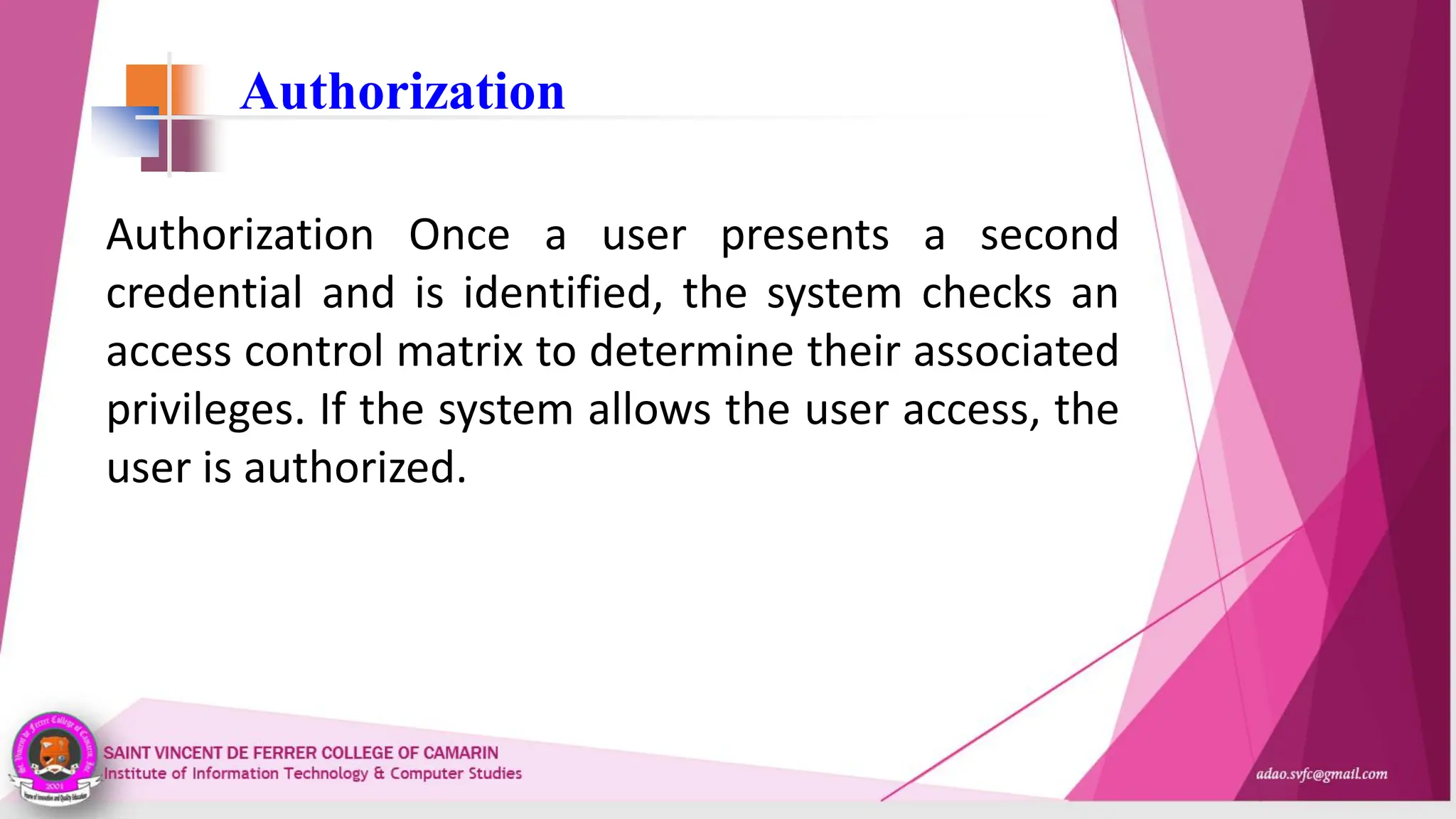 Authorization
Authorization Once a user presents a second
credential and is identified, the system checks an
access control matrix to determine their associated
privileges. If the system allows the user access, the
user is authorized.
 