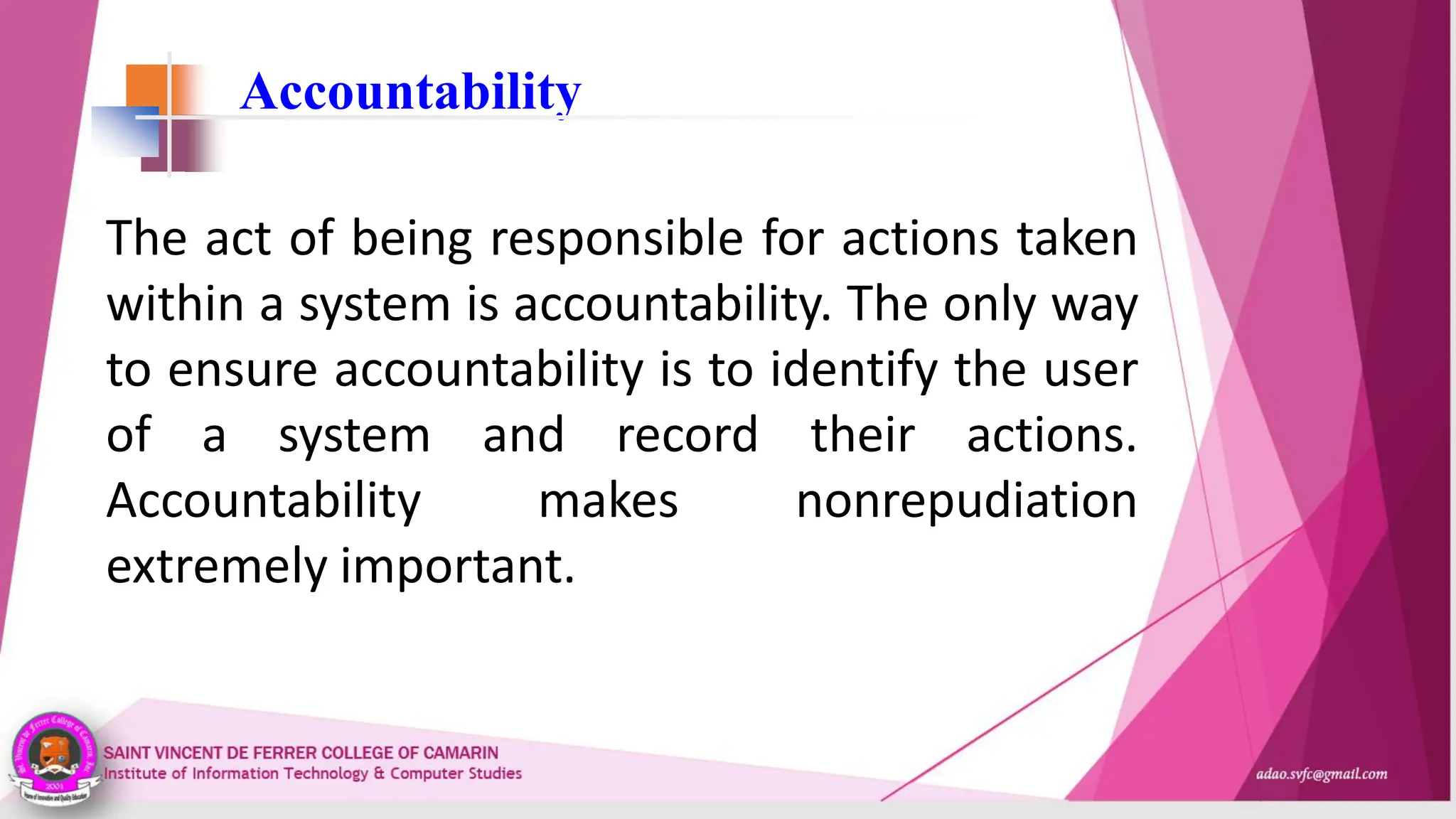 Accountability
The act of being responsible for actions taken
within a system is accountability. The only way
to ensure accountability is to identify the user
of a system and record their actions.
Accountability makes nonrepudiation
extremely important.
 
