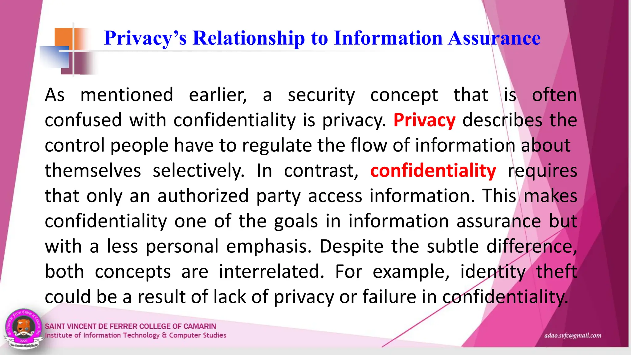 Privacy’s Relationship to Information Assurance
As mentioned earlier, a security concept that is often
confused with confidentiality is privacy. Privacy describes the
control people have to regulate the flow of information about
themselves selectively. In contrast, confidentiality requires
that only an authorized party access information. This makes
confidentiality one of the goals in information assurance but
with a less personal emphasis. Despite the subtle difference,
both concepts are interrelated. For example, identity theft
could be a result of lack of privacy or failure in confidentiality.
 