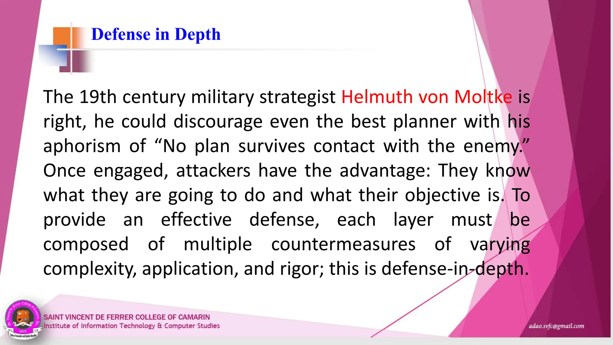 Defense in Depth
The 19th century military strategist Helmuth von Moltke is
right, he could discourage even the best planner with his
aphorism of “No plan survives contact with the enemy.”
Once engaged, attackers have the advantage: They know
what they are going to do and what their objective is. To
provide an effective defense, each layer must be
composed of multiple countermeasures of varying
complexity, application, and rigor; this is defense-in-depth.
 