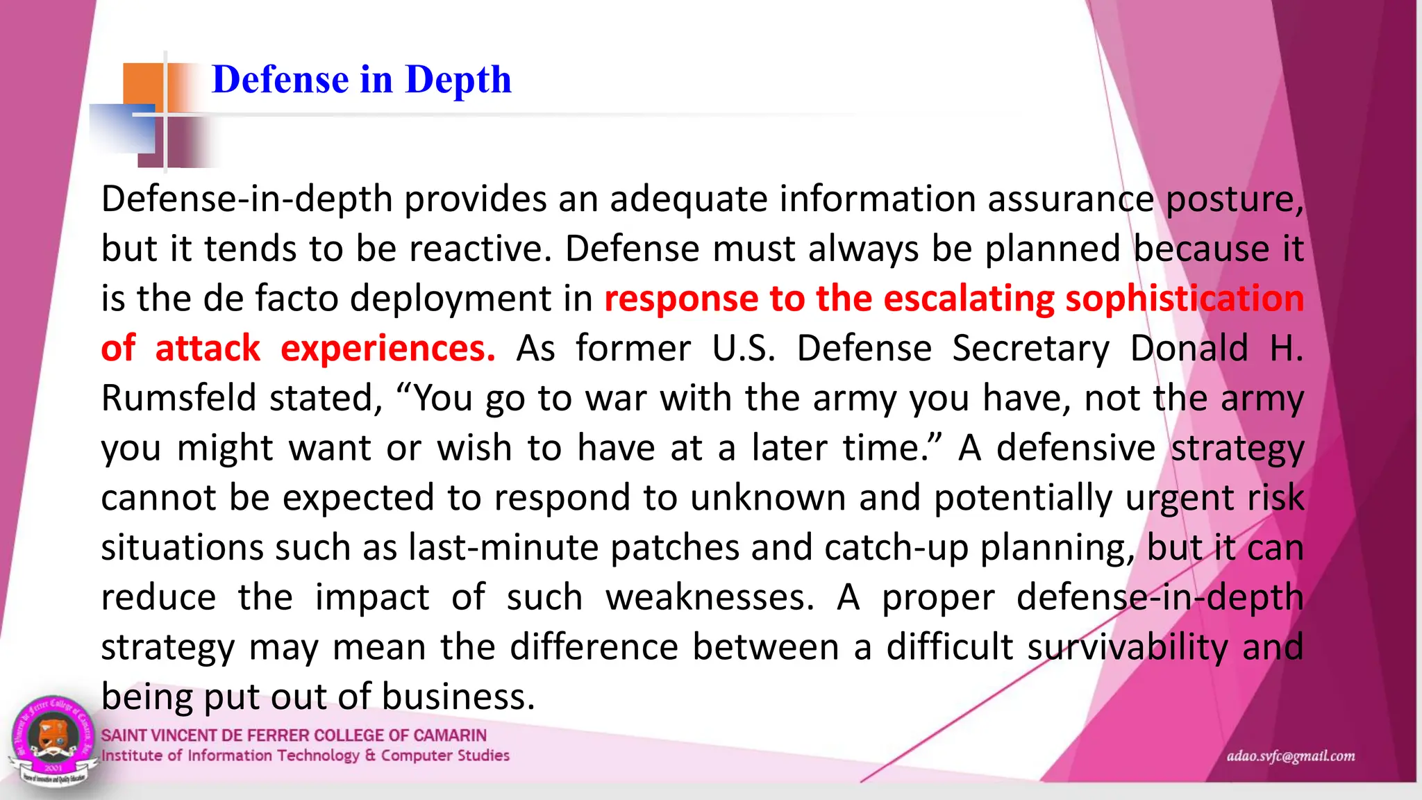 Defense in Depth
Defense-in-depth provides an adequate information assurance posture,
but it tends to be reactive. Defense must always be planned because it
is the de facto deployment in response to the escalating sophistication
of attack experiences. As former U.S. Defense Secretary Donald H.
Rumsfeld stated, “You go to war with the army you have, not the army
you might want or wish to have at a later time.” A defensive strategy
cannot be expected to respond to unknown and potentially urgent risk
situations such as last-minute patches and catch-up planning, but it can
reduce the impact of such weaknesses. A proper defense-in-depth
strategy may mean the difference between a difficult survivability and
being put out of business.
 